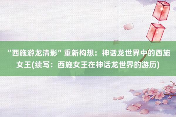 “西施游龙清影”重新构想：神话龙世界中的西施女王(续写：西施女王在神话龙世界的游历)